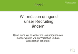 Fazit?
Denn wenn wir so weiter mit uns umgehen wie
bisher, werden wir als Wirtschaft und als
Gesellschaft scheitern!
Wir müssen dringend
unser Recruiting
ändern!
 