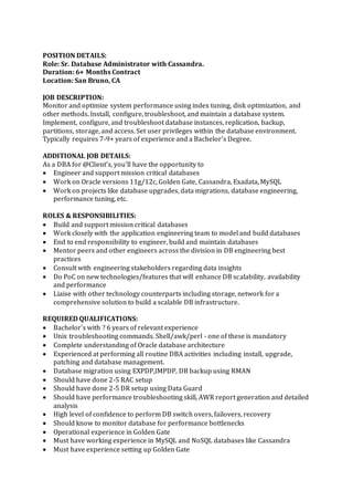 POSITION DETAILS:
Role: Sr. Database Administrator with Cassandra.
Duration: 6+ Months Contract
Location: San Bruno, CA
JOB DESCRIPTION:
Monitor and optimize system performance using index tuning, disk optimization, and
other methods. Install, configure, troubleshoot, and maintain a database system.
Implement, configure, and troubleshoot database instances, replication, backup,
partitions, storage, and access. Set user privileges within the database environment.
Typically requires 7-9+ years of experience and a Bachelor's Degree.
ADDITIONAL JOB DETAILS:
As a DBA for @Client’s, you’ll have the opportunity to
 Engineer and support mission critical databases
 Work on Oracle versions 11g/12c, Golden Gate, Cassandra, Exadata, MySQL
 Work on projects like database upgrades, data migrations, database engineering,
performance tuning, etc.
ROLES & RESPONSIBILITIES:
 Build and support mission critical databases
 Work closely with the application engineering team to model and build databases
 End to end responsibility to engineer, build and maintain databases
 Mentor peers and other engineers across the division in DB engineering best
practices
 Consult with engineering stakeholders regarding data insights
 Do PoC on new technologies/features that will enhance DB scalability, availability
and performance
 Liaise with other technology counterparts including storage, network for a
comprehensive solution to build a scalable DB infrastructure.
REQUIRED QUALIFICATIONS:
 Bachelor's with ? 6 years of relevant experience
 Unix troubleshooting commands. Shell/awk/perl - one of these is mandatory
 Complete understanding of Oracle database architecture
 Experienced at performing all routine DBA activities including install, upgrade,
patching and database management.
 Database migration using EXPDP,IMPDP, DB backup using RMAN
 Should have done 2-5 RAC setup
 Should have done 2-5 DR setup using Data Guard
 Should have performance troubleshooting skill, AWR report generation and detailed
analysis
 High level of confidence to perform DB switch overs, failovers, recovery
 Should know to monitor database for performance bottlenecks
 Operational experience in Golden Gate
 Must have working experience in MySQL and NoSQL databases like Cassandra
 Must have experience setting up Golden Gate
 