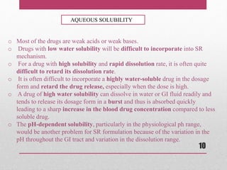 o Most of the drugs are weak acids or weak bases.
o Drugs with low water solubility will be difficult to incorporate into SR
mechanism.
o For a drug with high solubility and rapid dissolution rate, it is often quite
difficult to retard its dissolution rate.
o It is often difficult to incorporate a highly water-soluble drug in the dosage
form and retard the drug release, especially when the dose is high.
o A drug of high water solubility can dissolve in water or GI fluid readily and
tends to release its dosage form in a burst and thus is absorbed quickly
leading to a sharp increase in the blood drug concentration compared to less
soluble drug.
o The pH-dependent solubility, particularly in the physiological ph range,
would be another problem for SR formulation because of the variation in the
pH throughout the GI tract and variation in the dissolution range.
AQUEOUS SOLUBILITY
10
 