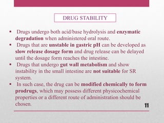  Drugs undergo both acid/base hydrolysis and enzymatic
degradation when administered oral route.
 Drugs that are unstable in gastric pH can be developed as
slow release dosage form and drug release can be delayed
until the dosage form reaches the intestine.
 Drugs that undergo gut wall metabolism and show
instability in the small intestine are not suitable for SR
system.
 In such case, the drug can be modified chemically to form
prodrugs, which may possess different physicochemical
properties or a different route of administration should be
chosen.
DRUG STABILITY
11
 