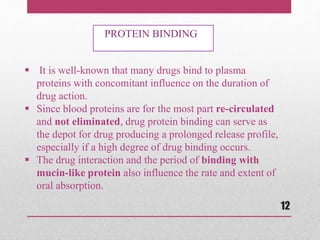  It is well-known that many drugs bind to plasma
proteins with concomitant influence on the duration of
drug action.
 Since blood proteins are for the most part re-circulated
and not eliminated, drug protein binding can serve as
the depot for drug producing a prolonged release profile,
especially if a high degree of drug binding occurs.
 The drug interaction and the period of binding with
mucin-like protein also influence the rate and extent of
oral absorption.
PROTEIN BINDING
12
 