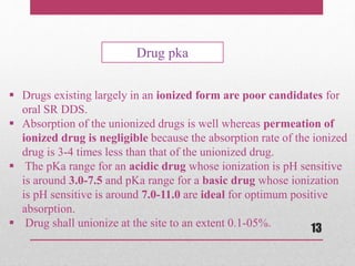  Drugs existing largely in an ionized form are poor candidates for
oral SR DDS.
 Absorption of the unionized drugs is well whereas permeation of
ionized drug is negligible because the absorption rate of the ionized
drug is 3-4 times less than that of the unionized drug.
 The pKa range for an acidic drug whose ionization is pH sensitive
is around 3.0-7.5 and pKa range for a basic drug whose ionization
is pH sensitive is around 7.0-11.0 are ideal for optimum positive
absorption.
 Drug shall unionize at the site to an extent 0.1-05%.
Drug pka
13
 