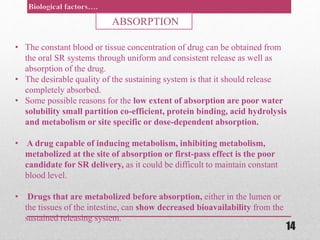 • The constant blood or tissue concentration of drug can be obtained from
the oral SR systems through uniform and consistent release as well as
absorption of the drug.
• The desirable quality of the sustaining system is that it should release
completely absorbed.
• Some possible reasons for the low extent of absorption are poor water
solubility small partition co-efficient, protein binding, acid hydrolysis
and metabolism or site specific or dose-dependent absorption.
• A drug capable of inducing metabolism, inhibiting metabolism,
metabolized at the site of absorption or first-pass effect is the poor
candidate for SR delivery, as it could be difficult to maintain constant
blood level.
• Drugs that are metabolized before absorption, either in the lumen or
the tissues of the intestine, can show decreased bioavailability from the
sustained releasing system.
ABSORPTION
14
 