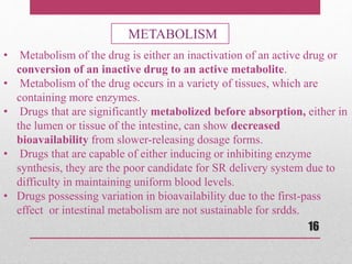 • Metabolism of the drug is either an inactivation of an active drug or
conversion of an inactive drug to an active metabolite.
• Metabolism of the drug occurs in a variety of tissues, which are
containing more enzymes.
• Drugs that are significantly metabolized before absorption, either in
the lumen or tissue of the intestine, can show decreased
bioavailability from slower-releasing dosage forms.
• Drugs that are capable of either inducing or inhibiting enzyme
synthesis, they are the poor candidate for SR delivery system due to
difficulty in maintaining uniform blood levels.
• Drugs possessing variation in bioavailability due to the first-pass
effect or intestinal metabolism are not sustainable for srdds.
METABOLISM
16
 