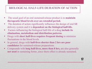  The usual goal of an oral sustained-release product is to maintain
therapeutic blood levels over an extended period.
 The duration of action significantly influences the design of oral SR
delivery system and it is dependent on the biological half-life.
 Factors influencing the biological half-life of a drug include its
elimination, metabolism and distribution patterns.
 Drugs with short half-lives requires frequent dosing to minimize
fluctuations in the blood levels
 In general, drugs with half-lives shorter than 2 hrs are poor
candidates for sustained-release preparations.
 Compounds with long half-lives, more than 8 hrs, are also generally
not used in sustaining forms ,since there effect is already sustained.
BIOLOGICAL HALF-LIFE/DURATION OF ACTION
17
 