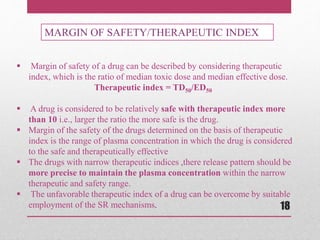  Margin of safety of a drug can be described by considering therapeutic
index, which is the ratio of median toxic dose and median effective dose.
Therapeutic index = TD50/ED50
 A drug is considered to be relatively safe with therapeutic index more
than 10 i.e., larger the ratio the more safe is the drug.
 Margin of the safety of the drugs determined on the basis of therapeutic
index is the range of plasma concentration in which the drug is considered
to the safe and therapeutically effective
 The drugs with narrow therapeutic indices ,there release pattern should be
more precise to maintain the plasma concentration within the narrow
therapeutic and safety range.
 The unfavorable therapeutic index of a drug can be overcome by suitable
employment of the SR mechanisms.
MARGIN OF SAFETY/THERAPEUTIC INDEX
18
 