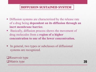  Diffusion systems are characterized by the release rate
of a drug being dependent on its diffusion through an
inert membrane barrier.
 Basically, diffusion process shows the movement of
drug molecules from a region of a higher
concentration to one of the lower concentration.
 In general, two types or subclasses of diffusional
systems are recognized.
Reservoir type
Matrix type 20
 
