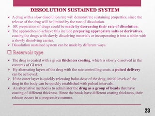  The drug is coated with a given thickness coating, which is slowly dissolved in the
contents of GI tract.
 By alternating layers of the drug with the rate controlling coats, a pulsed delivery
can be achieved.
 If the outer layer is quickly releasing bolus dose of the drug, initial levels of the
drug in the body can be quickly established with pulsed intervals.
 An alternative method is to administer the drug as a group of beads that have
coating of different thickness. Since the beads have different coating thickness, their
release occurs in a progressive manner.
 A drug with a slow dissolution rate will demonstrate sustaining properties, since the
release of the drug will be limited by the rate of dissolution.
 SR preparation of drugs could be made by decreasing their rate of dissolution.
 The approaches to achieve this include preparing appropriate salts or derivatives,
coating the drugs with slowly dissolving materials or incorporating it into a tablet with
a slowly dissolving carrier.
 Dissolution sustained system can be made by different ways.
23
 