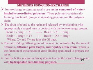  Ion-exchange systems generally use resins composed of water-
insoluble cross-linked polymers. These polymers contain salt-
forming functional groups in repeating positions on the polymer
chain.
 The drug is bound to the resin and released by exchanging with
appropriately charged ions in contact with the ion-exchange groups.
Resin+ - drug− + X− →→ Resin+ - X− + drug
Resin− - drug+ + Y+ →→ Resin− - X+ + drug+
Where, X− and Y+ are ions the GI tract.
The rate of drug diffusing out of the resin is controlled by the area of
diffusion, diffusion path length, and rigidity of the resin, which is
the function of the amount of cross-linking agent used to prepare the
resin.
 For the better release in this system is to coat the ion-exchange resin
with hydrophobic rate-limiting polymer.
25
 