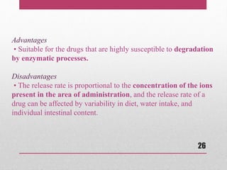 26
Advantages
• Suitable for the drugs that are highly susceptible to degradation
by enzymatic processes.
Disadvantages
• The release rate is proportional to the concentration of the ions
present in the area of administration, and the release rate of a
drug can be affected by variability in diet, water intake, and
individual intestinal content.
 