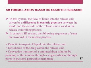  In this system, the flow of liquid into the release unit
driven by a difference in osmotic pressure between the
inside and the outside of the release unit is used as the
release-controlling process.
 In osmosis SR system, the following sequences of steps
are involved in the release process:
• Osmotic transport of liquid into the release unit.
• Dissolution of the drug within the release unit.
• Convection transport of a saturated drug solution by
pumping of the solution through a single orifice or through
pores in the semi-permeable membrane 27
 