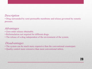 Description
• Drug surrounded by semi-permeable membrane and release governed by osmotic
pressure.
Advantages
• Zero-order release obtainable.
• Reformulation not required for different drugs.
• The release of a drug independent of the environment of the system.
Disadvantages
• The system can be much more expensive than the conventional counterpart.
• Quality control more extensive than most conventional tablets.
28
 