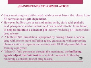  Since most drugs are either weak acids or weak bases, the release from
SR formulations is pH-dependent.
 However, buffers such as salts of amino acids, citric acid, phthalic
acid, phosphoric acid or tartaric acid can be added to the formulation,
to help to maintain a constant pH thereby rendering pH-independent
drug release.
 A buffered SR formulation is prepared by mixing a basic or acidic
drug with one or more buffering agent, granulating with appropriate
pharmaceutical excipients and coating with GI fluid permeable film
forming a polymer.
 When GI fluid permeates through the membrane, the buffering
agents adjust the fluid inside to suitable constant pH thereby
rendering a constant rate of drug release. 29
 
