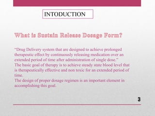 INTODUCTION
“Drug Delivery system that are designed to achieve prolonged
therapeutic effect by continuously releasing medication over an
extended period of time after administration of single dose.”
The basic goal of therapy is to achieve steady state blood level that
is therapeutically effective and non toxic for an extended period of
time.
The design of proper dosage regimen is an important element in
accomplishing this goal.
3
 