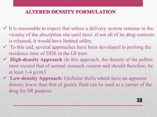  It is reasonable to expect that unless a delivery system remains in the
vicinity of the absorption site until most ,if not all of its drug contents
is released, it would have limited utility.
 To this end, several approaches have been developed to prolong the
residence time of DDS in the GI tract.
 High-density Approach :In this approach, the density of the pellets
must exceed that of normal stomach content and should therefore, be
at least 1-4 g/cm3.
 Low-density Approach: Globular shells which have an apparent
density lower than that of gastric fluid can be used as a carrier of the
drug for SR purpose.
30
 
