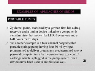 EXAMPLES OF APROACHES OF SRDDS
o Zyklomat pump, marketed by a german firm has a drug
reservoir and a timing device linked to a computer. It
can administer hormones like LHRH every one and a
half hours for 20 days.
o Yet another example is a four channel porgrameable
portable syringe pump having four 30 ml syringes
programmed to deliver drug at any predetermined rate. A
personal computer transfer the programme to a control
cartridge which is plugged in the pump system. Such
devices have been used in antibiotic as well.
PORTABLE PUMPS
31
 