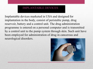Implantable devices marketed in USA and designed for
implantation in the body, consist of peristaltic pump, drug
reservoir, battery and a control unit. The drug administration
programme is entered on a personal computer and is transmitted
by a control unit to the pump system through skin. Such unit have
been employed for administration of drug in cancerous and
neurological disorders.
IMPLANTABLE DEVICES
32
 
