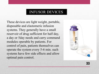 These devices are light weight, portable,
disposable and elastomeric infusion
systems. They generally have a small
reservoir of drug sufficient for half day,
a day or 5day needs and carry command
modules operable by patients. For
control of pain, patients themselves can
operate the system every 5-6 min. such
systems have few side effects and allow
optimal pain control.
INFUSOR DEVICES
33
 