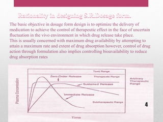 The basic objective in dosage form design is to optimize the delivery of
medication to achieve the control of therapeutic effect in the face of uncertain
fluctuation in the vivo environment in which drug release take place.
This is usually concerned with maximum drug availability by attempting to
attain a maximum rate and extent of drug absorption however, control of drug
action through formulation also implies controlling bioavailability to reduce
drug absorption rates
4
 