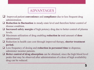 ADVANTAGES
 Improved patient convenience and compliance due to less frequent drug
administration.
 Reduction in fluctuation in steady-state level and therefore better control of
disease condition.
 Increased safety margin of high potency drug due to better control of plasma
levels.
 Maximum utilization of drug enabling reduction in total amount of dose
administered.
 Reduction in health care cost through improved therapy, shorter treatment
period.
 Less frequency of dosing and reduction in personnel time to dispense,
administer monitor patients.
 Better control of drug absorption can be obtained, since the high blood level
peaks that may be observed after administration of a dose of high availability
drug can be reduced.
5
 
