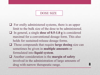  For orally administered systems, there is an upper
limit to the bulk size of the dose to be administered.
 In general, a single dose of 0.5-1.0 g is considered
maximal for a conventional dosage form. This also
holds for sustained-release dosage forms.
 Those compounds that require large dosing size can
sometimes be given in multiple amounts or
formulated into liquid system.
 Another consideration is the margin of safety
involved in the administration of large amounts of
drug with narrow therapeutic range.
DOSE SIZE
8
 