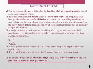  The partition coefficient is defined as the fraction of drug in an oil phase to that of
an adjacent aqueous phase.
 Partition coefficient influences not only the permeation of the drug across the
biological membranes but also diffusion across the rate controlling membrane or
matrix between the time when a drug is administered, and when it is eliminated from
the body, it must diffuse through a variety of biological membranes that act primarily
as lipid-like barriers.
 A major criterion in evaluation of the ability of a drug to penetrate these lipid
membranes (i.e., its membrane permeability) in its apparent oil or water partition
coefficient defined as,
K=
𝐶0
𝐶 𝑊
Where,
 Co = Equilibrium concentration of all forms of the drug in an organic phase at
equilibrium,
 Cw = Equilibrium concentration of all forms of drug in an aqueous phase.
 In general, drugs with an extremely large value of K are very oil soluble and will
partition into membranes quite readily.
PARTITION COEFFICIENT
9
 