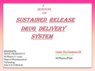 A
                         SEMINAR
                            ON

           SUSTAINED RELEASE
            DRUG DELIVERY
               SYSTEM

presented by                       Under The Guidance Of
MANE PRASHANT P.
                                   S.B.SHIRSAND
M.Pharm (1st year)
Dept.of Pharmaceutical             M.Pharm.(P.hd)
Technology
H.K.E‟S COP,GLB.
 