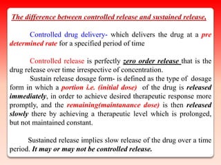 The difference between controlled release and sustained release,

      Controlled drug delivery- which delivers the drug at a pre
determined rate for a specified period of time

       Controlled release is perfectly zero order release that is the
drug release over time irrespective of concentration.
       Sustain release dosage form- is defined as the type of dosage
form in which a portion i.e. (initial dose) of the drug is released
immediately, in order to achieve desired therapeutic response more
promptly, and the remaining(maintanance dose) is then released
slowly there by achieving a therapeutic level which is prolonged,
but not maintained constant.

      Sustained release implies slow release of the drug over a time
period. It may or may not be controlled release.
 