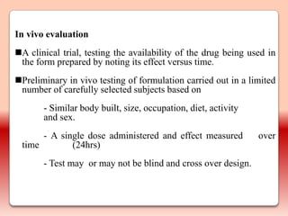 In vivo evaluation
A clinical trial, testing the availability of the drug being used in
 the form prepared by noting its effect versus time.
Preliminary in vivo testing of formulation carried out in a limited
 number of carefully selected subjects based on
       - Similar body built, size, occupation, diet, activity
       and sex.
      - A single dose administered and effect measured          over
 time        (24hrs)
       - Test may or may not be blind and cross over design.
 