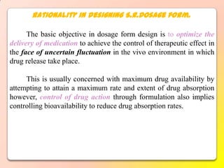 Rationality in designing S.R.Dosage form.

      The basic objective in dosage form design is to optimize the
delivery of medication to achieve the control of therapeutic effect in
the face of uncertain fluctuation in the vivo environment in which
drug release take place.

     This is usually concerned with maximum drug availability by
attempting to attain a maximum rate and extent of drug absorption
however, control of drug action through formulation also implies
controlling bioavailability to reduce drug absorption rates.
 
