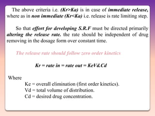 The above criteria i.e. (Kr>Ka) is in case of immediate release,
where as in non immediate (Kr<Ka) i.e. release is rate limiting step.

     So that effort for developing S.R.F must be directed primarily
altering the release rate. the rate should be independent of drug
removing in the dosage form over constant time.

    The release rate should follow zero order kinetics

             Kr = rate in = rate out = KeVd.Cd

Where
        Ke = overall elimination (first order kinetics).
        Vd = total volume of distribution.
        Cd = desired drug concentration.
 