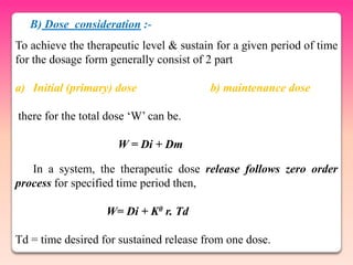 B) Dose consideration :-
To achieve the therapeutic level & sustain for a given period of time
for the dosage form generally consist of 2 part

a) Initial (primary) dose                b) maintenance dose

there for the total dose „W‟ can be.

                      W = Di + Dm

   In a system, the therapeutic dose release follows zero order
process for specified time period then,

                   W= Di + K0 r. Td

Td = time desired for sustained release from one dose.
 