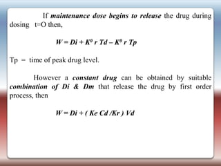 If maintenance dose begins to release the drug during
dosing t=O then,

              W = Di + K0 r Td – K0 r Tp

Tp = time of peak drug level.

        However a constant drug can be obtained by suitable
combination of Di & Dm that release the drug by first order
process, then

              W = Di + ( Ke Cd /Kr ) Vd
 