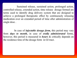 Sustained release, sustained action, prolonged action,
controlled release, extended action, time release dosage formed are
terms used to identify drug delivery system that are designed to
achieve a prolonged therapeutic effect by continuously releasing
medication over an extended period of time after administration of
single dose .


           In case of injectable dosage form, this period may vary
from days to month, in case of orally administrated forms,
however, this period is measured in hours & critically depends on
the residence time of the dosage form in GI tract.
 
