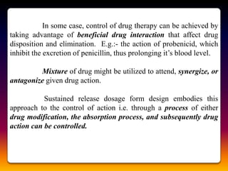 In some case, control of drug therapy can be achieved by
taking advantage of beneficial drug interaction that affect drug
disposition and elimination. E.g.:- the action of probenicid, which
inhibit the excretion of penicillin, thus prolonging it‟s blood level.

         Mixture of drug might be utilized to attend, synergize, or
antagonize given drug action.

           Sustained release dosage form design embodies this
approach to the control of action i.e. through a process of either
drug modification, the absorption process, and subsequently drug
action can be controlled.
 