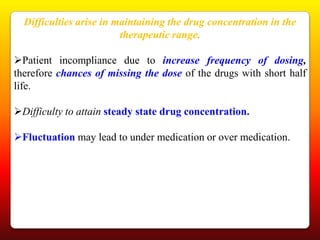 Difficulties arise in maintaining the drug concentration in the
                         therapeutic range.

Patient incompliance due to increase frequency of dosing,
therefore chances of missing the dose of the drugs with short half
life.

Difficulty to attain steady state drug concentration.

Fluctuation may lead to under medication or over medication.
 
