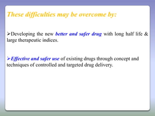 These difficulties may be overcome by:

Developing the new better and safer drug with long half life &
large therapeutic indices.


Effective and safer use of existing drugs through concept and
techniques of controlled and targeted drug delivery.
 