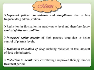 Merits.
Improved patient convenience and compliance due to less
frequent drug administration.

Reduction in fluctuation in steady-state level and therefore better
control of disease condition.

Increased safety margin of high potency drug due to better
control of plasma levels.

Maximum utilization of drug enabling reduction in total amount
of dose administered.

Reduction in health care cost through improved therapy, shorter
treatment period.
 