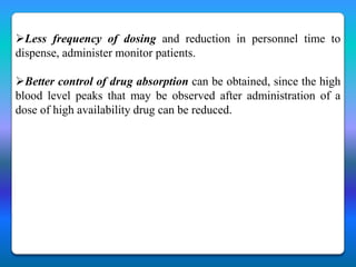 Less frequency of dosing and reduction in personnel time to
dispense, administer monitor patients.

Better control of drug absorption can be obtained, since the high
blood level peaks that may be observed after administration of a
dose of high availability drug can be reduced.
 