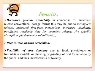 Demerits..
Decreased systemic availability in comparisn to immediate
release conventional dosage forms; this may be due to incomplete
release, increased first-pass metabolism, increased instability,
insufficient residence time for complete release, site specific
absorption, pH dependent solubility etc.,

Poor in-vivo, in-vitro correlation.

Possibility of dose dumping due to food, physiologic or
formulation variable or chewing or grinding of oral formulation by
the patient and thus increased risk of toxicity.
 