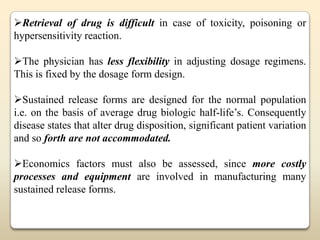 Retrieval of drug is difficult in case of toxicity, poisoning or
hypersensitivity reaction.

The physician has less flexibility in adjusting dosage regimens.
This is fixed by the dosage form design.

Sustained release forms are designed for the normal population
i.e. on the basis of average drug biologic half-life‟s. Consequently
disease states that alter drug disposition, significant patient variation
and so forth are not accommodated.

Economics factors must also be assessed, since more costly
processes and equipment are involved in manufacturing many
sustained release forms.
 