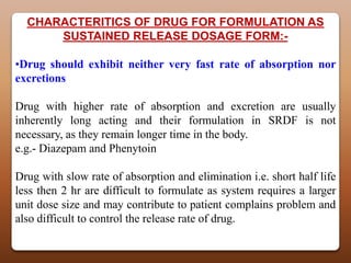 CHARACTERITICS OF DRUG FOR FORMULATION AS
      SUSTAINED RELEASE DOSAGE FORM:-

•Drug should exhibit neither very fast rate of absorption nor
excretions

Drug with higher rate of absorption and excretion are usually
inherently long acting and their formulation in SRDF is not
necessary, as they remain longer time in the body.
e.g.- Diazepam and Phenytoin

Drug with slow rate of absorption and elimination i.e. short half life
less then 2 hr are difficult to formulate as system requires a larger
unit dose size and may contribute to patient complains problem and
also difficult to control the release rate of drug.
 