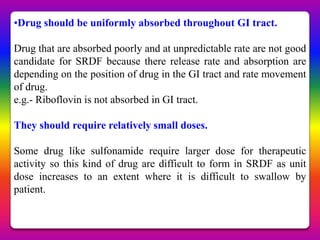 •Drug should be uniformly absorbed throughout GI tract.

Drug that are absorbed poorly and at unpredictable rate are not good
candidate for SRDF because there release rate and absorption are
depending on the position of drug in the GI tract and rate movement
of drug.
e.g.- Riboflovin is not absorbed in GI tract.

They should require relatively small doses.

Some drug like sulfonamide require larger dose for therapeutic
activity so this kind of drug are difficult to form in SRDF as unit
dose increases to an extent where it is difficult to swallow by
patient.
 