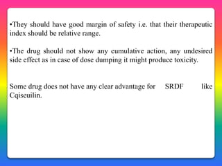 •They should have good margin of safety i.e. that their therapeutic
index should be relative range.

•The drug should not show any cumulative action, any undesired
side effect as in case of dose dumping it might produce toxicity.


Some drug does not have any clear advantage for    SRDF        like
Cqiseuilin.
 