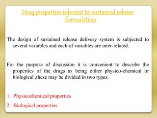Drug properties relevant to sustained release
                        formulation


The design of sustained release delivery system is subjected to
  several variables and each of variables are inter-related.


For the purpose of discussion it is convenient to describe the
  properties of the drugs as being either physico-chemical or
  biological ,these may be divided in two types.


1. Physicochemical properties
2. Biological properties
 