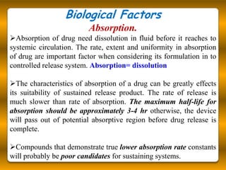 Biological Factors
                          Absorption.
Absorption of drug need dissolution in fluid before it reaches to
systemic circulation. The rate, extent and uniformity in absorption
of drug are important factor when considering its formulation in to
controlled release system. Absorption= dissolution

The characteristics of absorption of a drug can be greatly effects
its suitability of sustained release product. The rate of release is
much slower than rate of absorption. The maximum half-life for
absorption should be approximately 3-4 hr otherwise, the device
will pass out of potential absorptive region before drug release is
complete.

Compounds that demonstrate true lower absorption rate constants
will probably be poor candidates for sustaining systems.
 