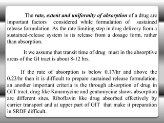The rate, extent and uniformity of absorption of a drug are
important factors considered while formulation of sustained
release formulation. As the rate limiting step in drug delivery from a
sustained-release system is its release from a dosage form, rather
than absorption.
        It we assume that transit time of drug must in the absorptive
areas of the GI tract is about 8-12 hrs.

       If the rate of absorption is below 0.17/hr and above the
0.23/hr then it is difficult to prepare sustained release formulation.
an another important criteria is the through absorption of drug in
GIT tract, drug like Kanamycine and gentamycine shows absorption
are different sites, Riboflavin like drug absorbed effectively by
carrier transport and at upper part of GIT that make it preparation
in SRDF difficult.
 