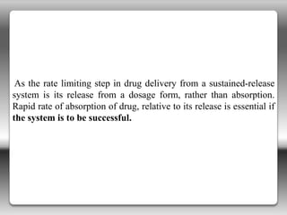 As the rate limiting step in drug delivery from a sustained-release
system is its release from a dosage form, rather than absorption.
Rapid rate of absorption of drug, relative to its release is essential if
the system is to be successful.
 