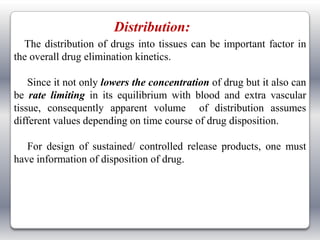 Distribution:
  The distribution of drugs into tissues can be important factor in
the overall drug elimination kinetics.

    Since it not only lowers the concentration of drug but it also can
be rate limiting in its equilibrium with blood and extra vascular
tissue, consequently apparent volume of distribution assumes
different values depending on time course of drug disposition.

   For design of sustained/ controlled release products, one must
have information of disposition of drug.
 