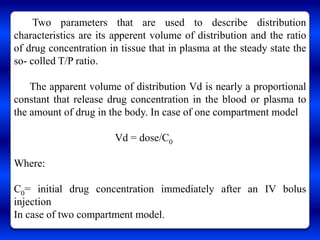 Two parameters that are used to describe distribution
characteristics are its apperent volume of distribution and the ratio
of drug concentration in tissue that in plasma at the steady state the
so- colled T/P ratio.

    The apparent volume of distribution Vd is nearly a proportional
constant that release drug concentration in the blood or plasma to
the amount of drug in the body. In case of one compartment model

                        Vd = dose/C0

Where:

C0= initial drug concentration immediately after an IV bolus
injection
In case of two compartment model.
 
